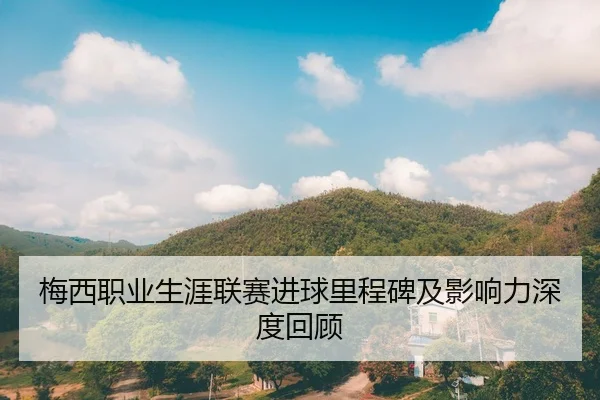 梅西职业生涯联赛进球里程碑及影响力深度回顾